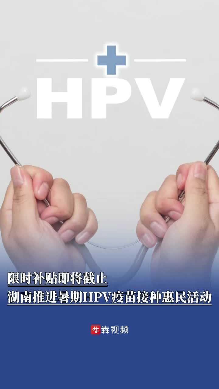 限时补贴即将截止，湖南多地推进暑期HPV疫苗接种惠民活动